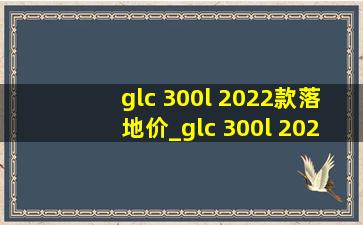 glc 300l 2022款落地价_glc 300l 2022款测评